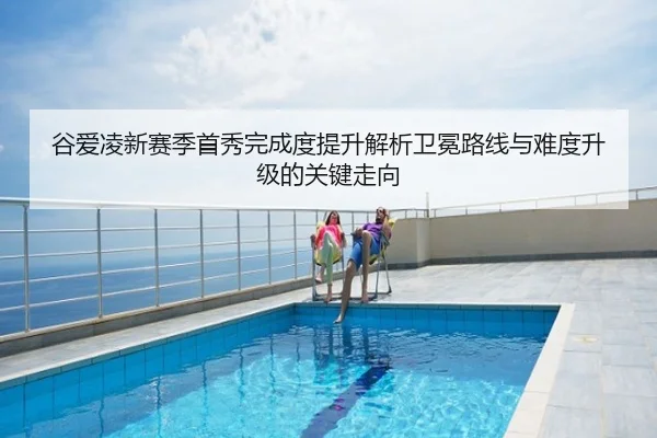 谷爱凌新赛季首秀完成度提升解析卫冕路线与难度升级的关键走向